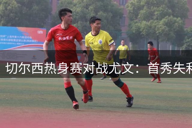 切尔西热身赛对战尤文：首秀失利后变阵，遭遇零失球尤文