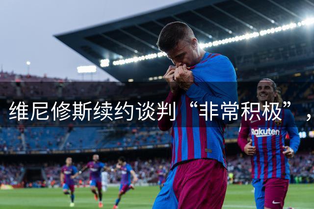 维尼修斯续约谈判“非常积极”，皇马督办最终答复，阿森纳引援梦碎